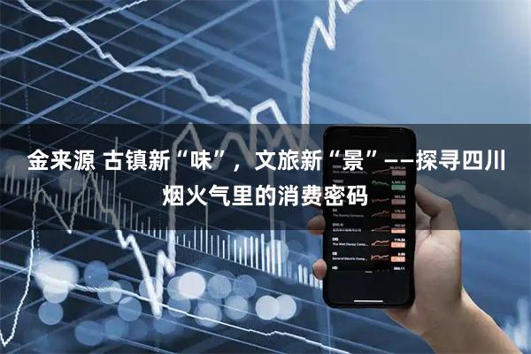 金来源 古镇新“味”，文旅新“景”——探寻四川烟火气里的消费密码