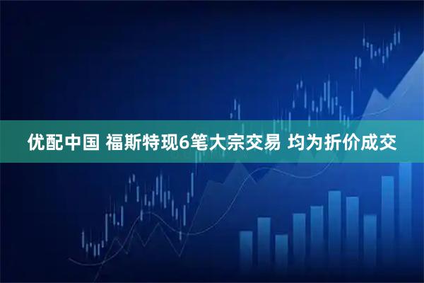 优配中国 福斯特现6笔大宗交易 均为折价成交