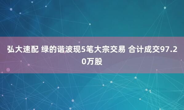 弘大速配 绿的谐波现5笔大宗交易 合计成交97.20万股
