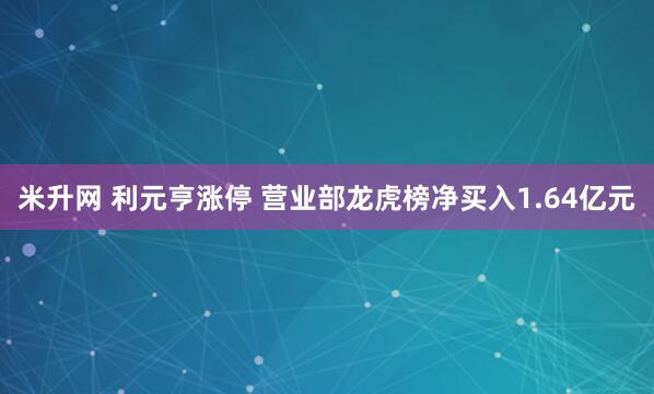 米升网 利元亨涨停 营业部龙虎榜净买入1.64亿元