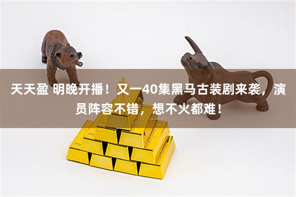 天天盈 明晚开播！又一40集黑马古装剧来袭，演员阵容不错，想不火都难！