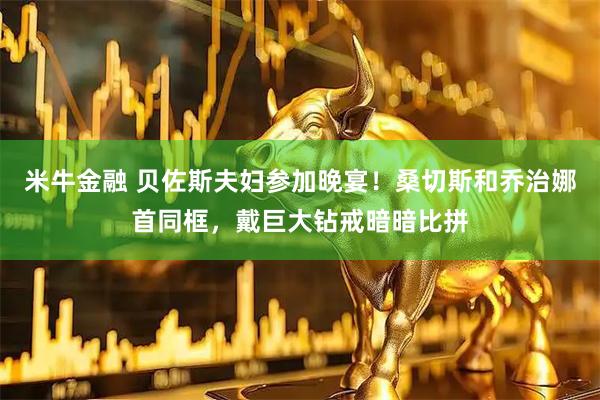 米牛金融 贝佐斯夫妇参加晚宴！桑切斯和乔治娜首同框，戴巨大钻戒暗暗比拼