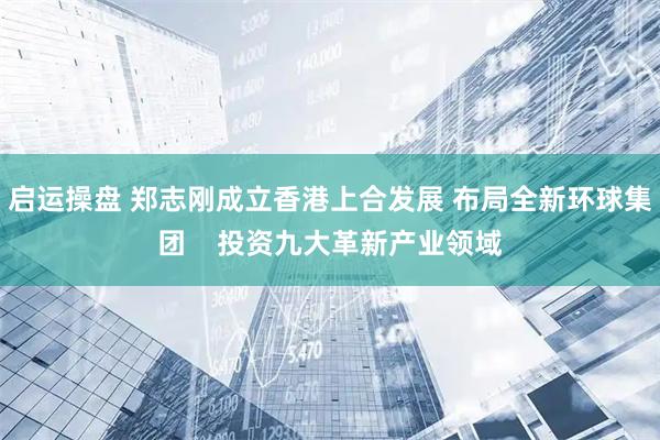 启运操盘 郑志刚成立香港上合发展 布局全新环球集团    投资九大革新产业领域