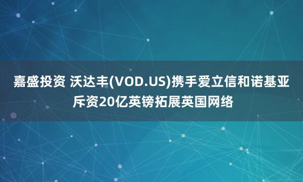 嘉盛投资 沃达丰(VOD.US)携手爱立信和诺基亚 斥资20亿英镑拓展英国网络
