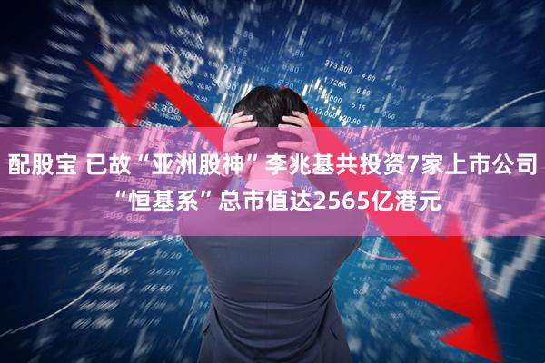 配股宝 已故“亚洲股神”李兆基共投资7家上市公司 “恒基系”总市值达2565亿港元