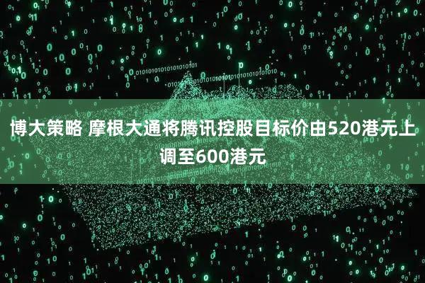 博大策略 摩根大通将腾讯控股目标价由520港元上调至600港元