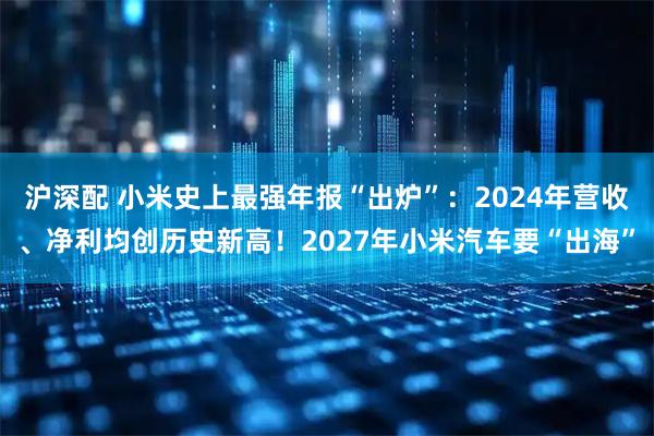 沪深配 小米史上最强年报“出炉”：2024年营收、净利均创历史新高！2027年小米汽车要“出海”