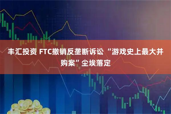 丰汇投资 FTC撤销反垄断诉讼 “游戏史上最大并购案”尘埃落定