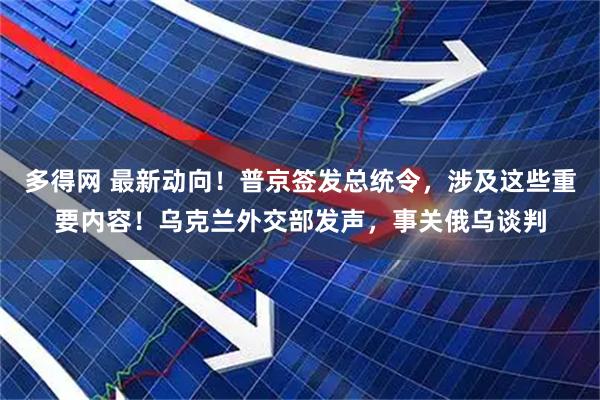 多得网 最新动向！普京签发总统令，涉及这些重要内容！乌克兰外交部发声，事关俄乌谈判
