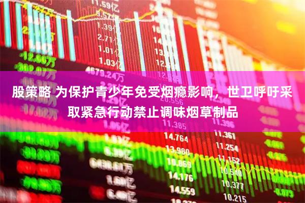股策略 为保护青少年免受烟瘾影响，世卫呼吁采取紧急行动禁止调味烟草制品