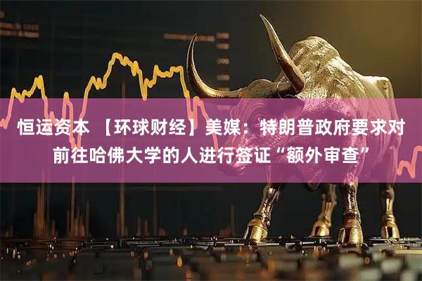 恒运资本 【环球财经】美媒：特朗普政府要求对前往哈佛大学的人进行签证“额外审查”