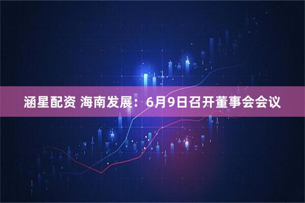 涵星配资 海南发展：6月9日召开董事会会议