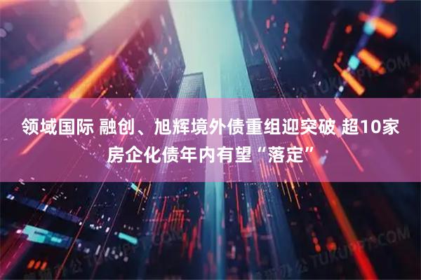 领域国际 融创、旭辉境外债重组迎突破 超10家房企化债年内有望“落定”