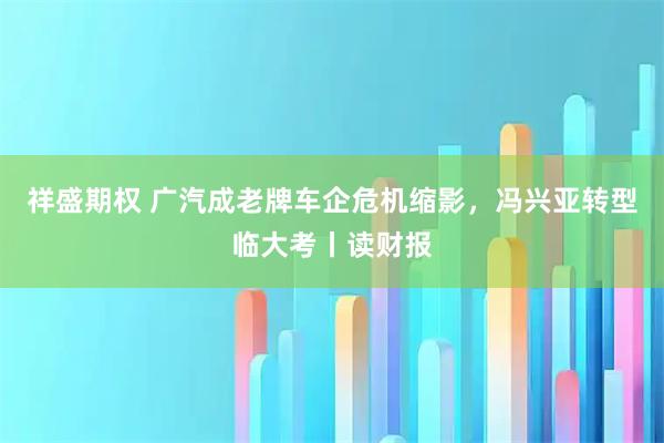祥盛期权 广汽成老牌车企危机缩影，冯兴亚转型临大考丨读财报