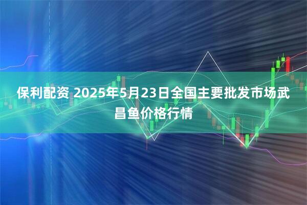 保利配资 2025年5月23日全国主要批发市场武昌鱼价格行情