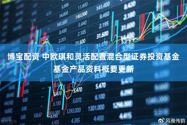 博宝配资 中欧琪和灵活配置混合型证券投资基金基金产品资料概要更新