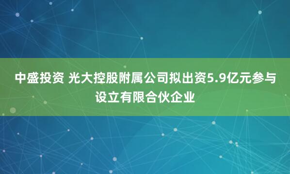 中盛投资 光大控股附属公司拟出资5.9亿元参与设立有限合伙企业