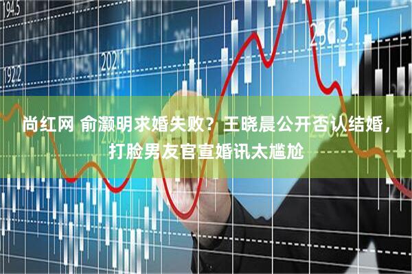 尚红网 俞灏明求婚失败？王晓晨公开否认结婚，打脸男友官宣婚讯太尴尬