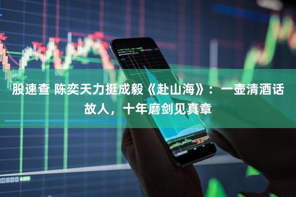 股速查 陈奕天力挺成毅《赴山海》：一壶清酒话故人，十年磨剑见真章