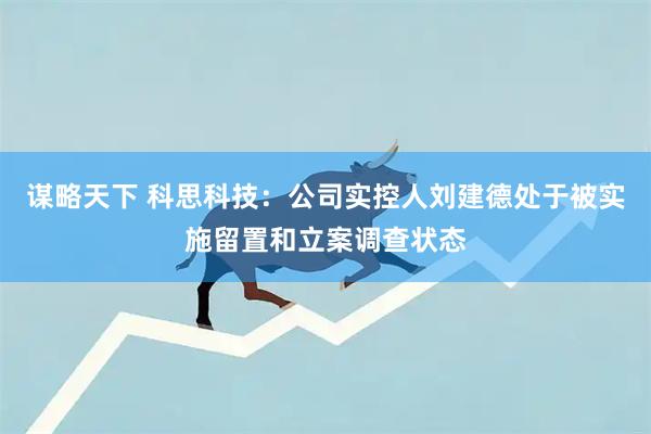 谋略天下 科思科技：公司实控人刘建德处于被实施留置和立案调查状态