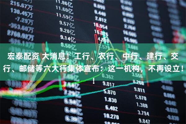 宏泰配资 大消息！工行、农行、中行、建行、交行、邮储等六大行集体宣布：这一机构，不再设立！