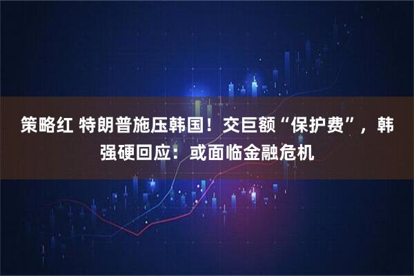 策略红 特朗普施压韩国！交巨额“保护费”，韩强硬回应：或面临金融危机