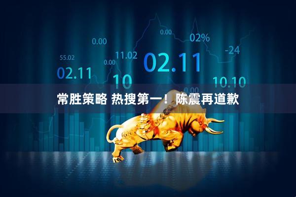 常胜策略 热搜第一！陈震再道歉