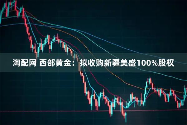 淘配网 西部黄金：拟收购新疆美盛100%股权