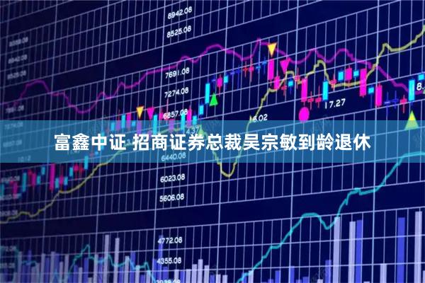 富鑫中证 招商证券总裁吴宗敏到龄退休