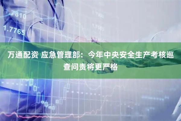 万通配资 应急管理部：今年中央安全生产考核巡查问责将更严格