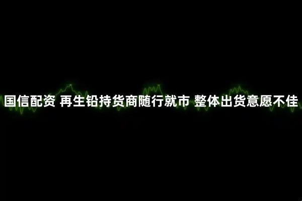 国信配资 再生铅持货商随行就市 整体出货意愿不佳