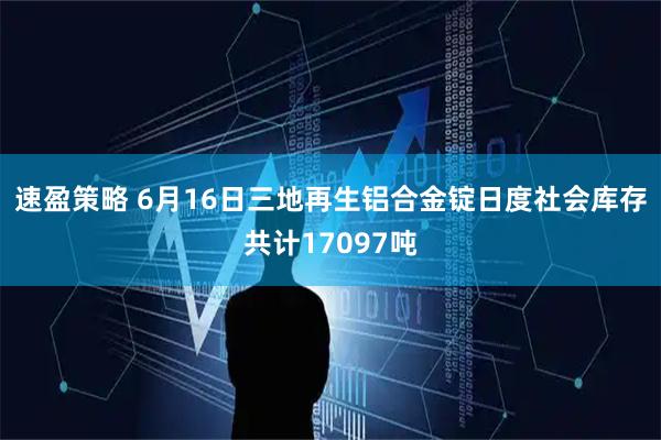 速盈策略 6月16日三地再生铝合金锭日度社会库存共计17097吨