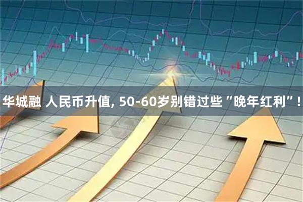 华城融 人民币升值, 50-60岁别错过些“晚年红利”!