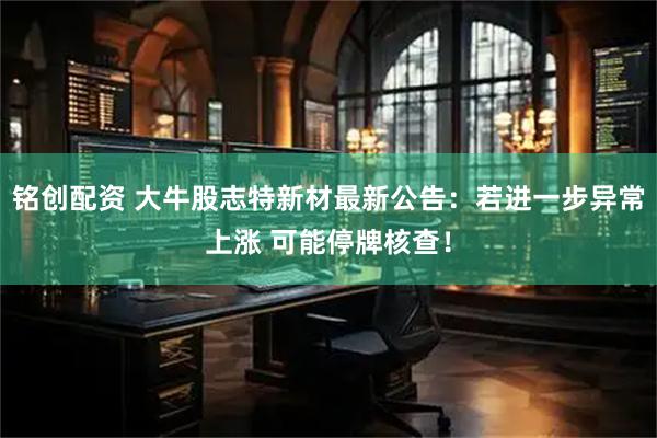 铭创配资 大牛股志特新材最新公告：若进一步异常上涨 可能停牌核查！