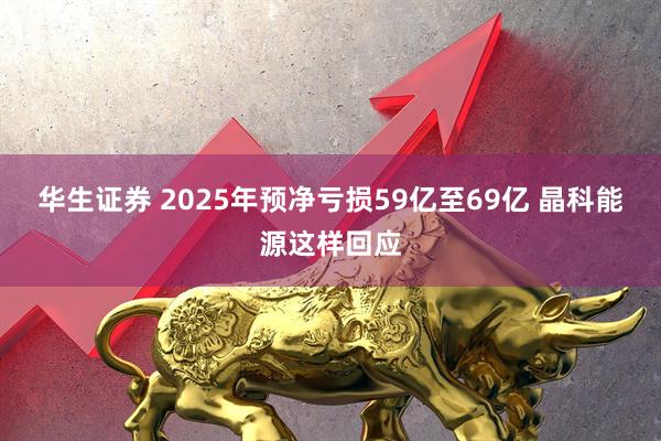 华生证券 2025年预净亏损59亿至69亿 晶科能源这样回应