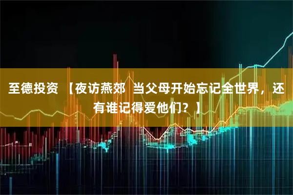 至德投资 【夜访燕郊  当父母开始忘记全世界，还有谁记得爱他们？】