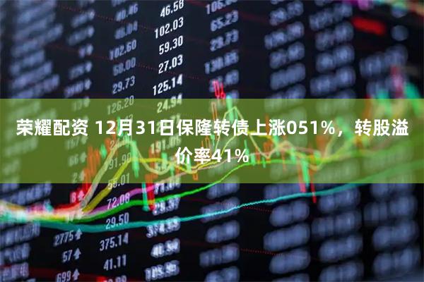荣耀配资 12月31日保隆转债上涨051%，转股溢价率41%
