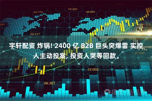 宇轩配资 炸锅! 2400 亿 B2B 巨头突爆雷 实控人主动投案, 投资人哭等回款。