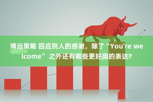 博远策略 回应别人的感谢，除了“You're welcome” 之外还有哪些更好用的表达？