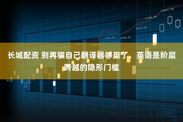 长城配资 别再骗自己翻译器够用了,英语是阶层跨越的隐形门槛
