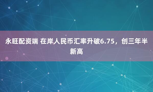 永旺配资端 在岸人民币汇率升破6.75，创三年半新高