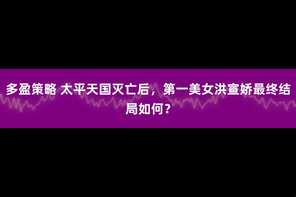 多盈策略 太平天国灭亡后，第一美女洪宣娇最终结局如何？