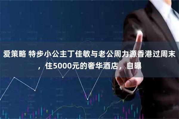 爱策略 特步小公主丁佳敏与老公周力源香港过周末,住5000元的奢华酒店,自曝